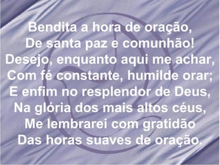 Bendita a hora de oração, De santa paz e comunhão! Desejo, enquanto aqui me achar, Com fé constante, humilde orar; E enfim no resplendor de Deus, Na glória dos mais altos céus, Me lembrarei com gratidão Das horas suaves de oração. 