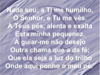 Nada sou; a Ti me humilho, Ó Senhor, e Tu me vês. A Teus pés, alenta e exalta Esta minha pequenez. A guiar-me não desejo Outra chama que a da fé; Que ela seja a luz do trilho Onde aqui ponho o meu pé.  