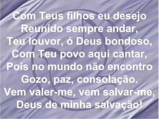 Com Teus filhos eu desejo Reunido sempre andar, Teu louvor, ó Deus bondoso, Com Teu povo aqui cantar, Pois no mundo não encontro Gozo, paz, consolação. Vem valer-me, vem salvar-me, Deus de minha salvação! 