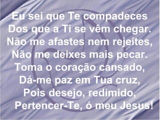 Eu sei que Te compadeces Dos que a Ti se vêm chegar. Não me afastes nem rejeites, Não me deixes mais pecar. Toma o coração cansado, Dá-me paz em Tua cruz, Pois desejo, redimido, Pertencer-Te, ó meu Jesus! 