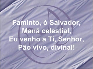 Faminto, ó Salvador, Maná celestial, Eu venho a Ti, Senhor, Pão vivo, divinal! 