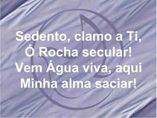 Sedento, clamo a Ti, Ó Rocha secular! Vem Água viva, aqui Minha alma saciar! 