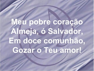 Meu pobre coração Almeja, ó Salvador, Em doce comunhão, Gozar o Teu amor! 