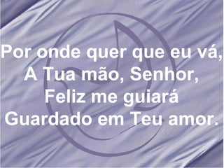 Por onde quer que eu vá, A Tua mão, Senhor, Feliz me guiará Guardado em Teu amor. 