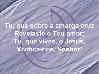 Tu, que sobre a amarga cruz Revelaste o Teu amor; Tu, que vives, ó Jesus, Vivifica-nos, Senhor! 