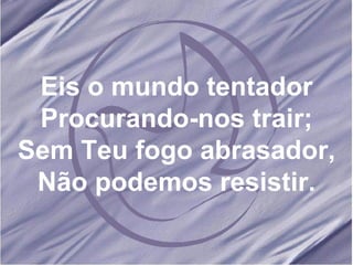 Eis o mundo tentador Procurando-nos trair; Sem Teu fogo abrasador, Não podemos resistir. 