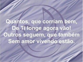 Quantos, que corriam bem, De Ti longe agora vão! Outros seguem, que também Sem amor vivendo estão. 