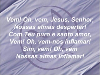 Vem! Oh, vem, Jesus, Senhor, Nossas almas despertar! Com Teu puro e santo amor, Vem! Oh, vem-nos inflamar! Sim, vem! Oh, vem Nossas almas inflamar! 