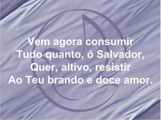 Vem agora consumir Tudo quanto, ó Salvador, Quer, altivo, resistir Ao Teu brando e doce amor. 