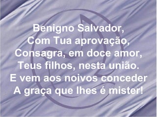 Benigno Salvador, Com Tua aprovação, Consagra, em doce amor, Teus filhos, nesta união. E vem aos noivos conceder A graça que lhes é mister!
