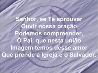 Senhor, se Te aprouver Ouvir nossa oração Podemos compreender, Ó Pai, que nesta união Imagem temos desse amor Que prende a Igreja e o Salvador.