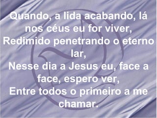 Quando, a lida acabando, lá nos céus eu for viver, Redimido penetrando o eterno lar, Nesse dia a Jesus eu, face a face, espero ver, Entre todos o primeiro a me chamar. 
