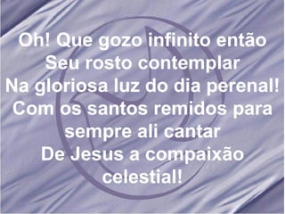Oh! Que gozo infinito então Seu rosto contemplar Na gloriosa luz do dia perenal! Com os santos remidos para sempre ali cantar De Jesus a compaixão celestial! 