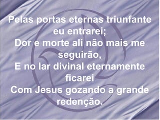 Pelas portas eternas triunfante eu entrarei; Dor e morte ali não mais me seguirão, E no lar divinal eternamente ficarei Com Jesus gozando a grande redenção. 