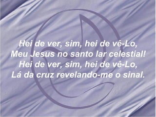 Hei de ver, sim, hei de vê-Lo, Meu Jesus no santo lar celestial! Hei de ver, sim, hei de vê-Lo, Lá da cruz revelando-me o sinal. 