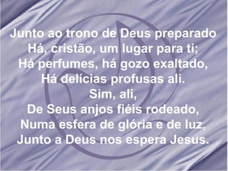 Junto ao trono de Deus preparado Há, cristão, um lugar para ti; Há perfumes, há gozo exaltado, Há delícias profusas ali. Sim, ali, De Seus anjos fiéis rodeado, Numa esfera de glória e de luz, Junto a Deus nos espera Jesus. 