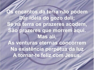 Os encantos da terra não podem Dar idéia do gozo dali; Se na terra os prazeres acodem, São prazeres que morrem aqui. Mas ali, As venturas eternas concorrem Na existência perpétua da luz A tornar-te feliz com Jesus. 