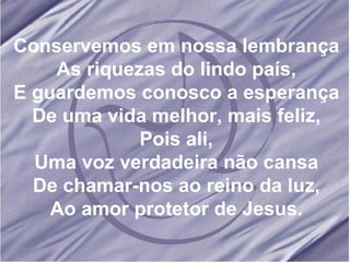 Conservemos em nossa lembrança As riquezas do lindo país, E guardemos conosco a esperança De uma vida melhor, mais feliz, Pois ali, Uma voz verdadeira não cansa De chamar-nos ao reino da luz, Ao amor protetor de Jesus. 