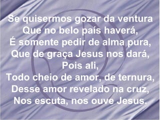 Se quisermos gozar da ventura Que no belo país haverá, É somente pedir de alma pura, Que de graça Jesus nos dará, Pois ali, Todo cheio de amor, de ternura, Desse amor revelado na cruz, Nos escuta, nos ouve Jesus. 