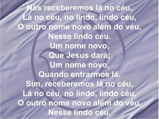 Nós receberemos lá no céu, Lá no céu, no lindo, lindo céu, O outro nome novo além do véu, Nesse lindo céu. Um nome novo, Que Jesus dará; Um nome novo, Quando entrarmos lá. Sim, receberemos lá no céu, Lá no céu, no lindo, lindo céu, O outro nome novo além do véu, Nesse lindo céu. 