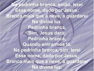 Na pedrinha branca, então, lerei Esse nome, dado por Jesus; Branca mais que a neve, a guardarei Na divina luz. Pedrinha branca, Sim, Jesus dará; Pedrinha branca, Quando entrarmos lá. Na pedrinha branca, sim, lerei Esse nome, dado por Jesus; Branca mais que a neve, a guardarei Na divina luz. 