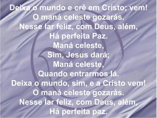 Deixa o mundo e crê em Cristo; vem! O maná celeste gozarás. Nesse lar feliz, com Deus, além, Há perfeita Paz. Maná celeste, Sim, Jesus dará; Maná celeste, Quando entrarmos lá. Deixa o mundo, sim, e a Cristo vem! O maná celeste gozarás. Nesse lar feliz, com Deus, além, Há perfeita paz. 