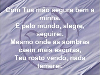 Com Tua mão segura bem a minha, E pelo mundo, alegre, seguirei. Mesmo onde as sombras caem mais escuras, Teu rosto vendo, nada temerei. 