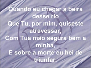 Quando eu chegar à beira desse rio Que Tu, por mim, quiseste atravessar, Com Tua mão segura bem a minha, E sobre a morte eu hei de triunfar. 
