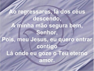 Ao regressares, lá dos céus descendo, A minha mão segura bem, Senhor, Pois, meu Jesus, eu quero entrar contigo Lá onde eu goze o Teu eterno amor. 