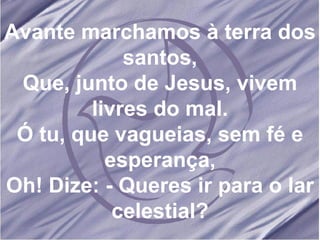 Avante marchamos à terra dos santos, Que, junto de Jesus, vivem livres do mal. Ó tu, que vagueias, sem fé e esperança, Oh! Dize: - Queres ir para o lar celestial? 