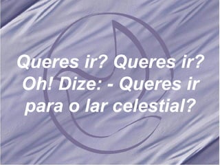 Queres ir? Queres ir? Oh! Dize: - Queres ir para o lar celestial? 