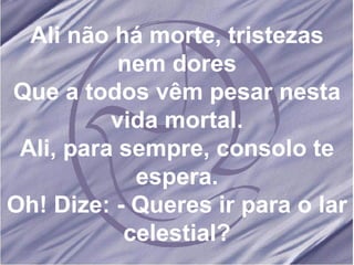 Ali não há morte, tristezas nem dores Que a todos vêm pesar nesta vida mortal. Ali, para sempre, consolo te espera. Oh! Dize: - Queres ir para o lar celestial? 