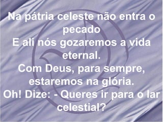 Na pátria celeste não entra o pecado E ali nós gozaremos a vida eternal. Com Deus, para sempre, estaremos na glória. Oh! Dize: - Queres ir para o lar celestial? 