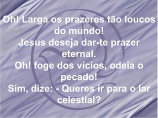 Oh! Larga os prazeres tão loucos do mundo! Jesus deseja dar-te prazer eternal. Oh! foge dos vícios, odeia o pecado! Sim, dize: - Queres ir para o lar celestial? 