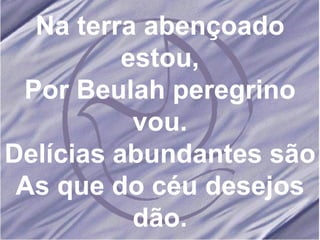 Na terra abençoado estou, Por Beulah peregrino vou. Delícias abundantes são As que do céu desejos dão. 
