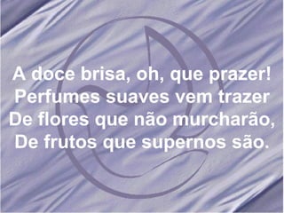 A doce brisa, oh, que prazer! Perfumes suaves vem trazer De flores que não murcharão, De frutos que supernos são. 