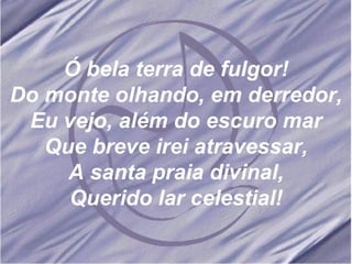 Ó bela terra de fulgor! Do monte olhando, em derredor, Eu vejo, além do escuro mar Que breve irei atravessar, A santa praia divinal, Querido lar celestial! Ó bela terra de fulgor! Do monte olhando, em derredor, Eu vejo, além do escuro mar Que breve irei atravessar, A santa praia divinal, Querido lar celestial! 