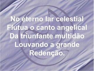 No eterno lar celestial Flutua o canto angelical Da triunfante multidão Louvando a grande Redenção. 