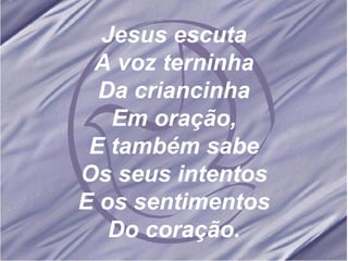 Jesus escuta A voz terninha Da criancinha Em oração, E também sabe Os seus intentos E os sentimentos Do coração. 