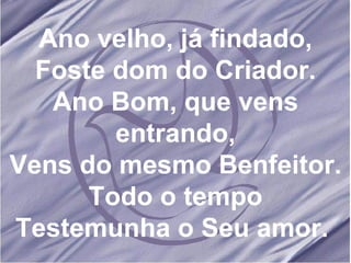 Ano velho, já findado, Foste dom do Criador. Ano Bom, que vens entrando, Vens do mesmo Benfeitor. Todo o tempo Testemunha o Seu amor.