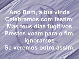 Ano Bom, a tua vinda Celebramos com festim; Mas teus dias fugitivos Prestes voam para o fim. Ignoramos Se veremos outro assim.