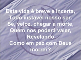 Esta vida é breve e incerta, Todo instável nosso ser. Se, veloz, chegar a morte, Quem nos poderá valer, Revelando Como em paz com Deus morrer?