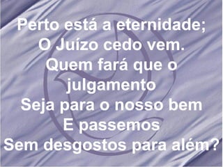 Perto está a eternidade; O Juízo cedo vem. Quem fará que o julgamento Seja para o nosso bem E passemos Sem desgostos para além?