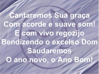Cantaremos Sua graça Com acorde e suave som! E com vivo regozijo Bendizendo o excelso Dom Saudaremos O ano novo, o Ano Bom!
