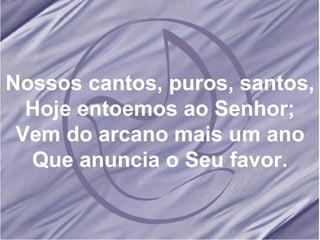 Nossos cantos, puros, santos, Hoje entoemos ao Senhor; Vem do arcano mais um ano Que anuncia o Seu favor.
