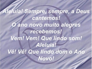 Aleluia! Sempre, sempre, a Deus cantemos! O ano novo muito alegres recebemos! Vem! Vem! Que lindo som! Aleluia! Vê! Vê! Que lindo dom o Ano Novo!