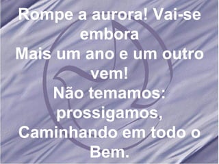 Rompe a aurora! Vai-se embora Mais um ano e um outro vem! Não temamos: prossigamos, Caminhando em todo o Bem.