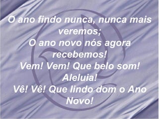 O ano findo nunca, nunca mais veremos; O ano novo nós agora recebemos! Vem! Vem! Que belo som! Aleluia! Vê! Vê! Que lindo dom o Ano Novo!