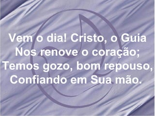 Vem o dia! Cristo, o Guia Nos renove o coração; Temos gozo, bom repouso, Confiando em Sua mão.