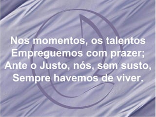 Nos momentos, os talentos Empreguemos com prazer; Ante o Justo, nós, sem susto, Sempre havemos de viver.